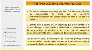 DESTINO DOS BENS DESAPROPRIADOS
a) Desapropriação por zona ou extensiva: Consiste na ampliação
da expropriação às áreas que se valorizem
extraordinariamente em consequência da obra ou do serviço
público.
O Decreto lei n. 3.365/41 art. 4º, especifica que a “desapropriação
poderá abranger a área contínua necessária ao desenvolvimento
da obra a que se destina, e as zonas que se valorizam
extraordinariamente, em consequência da realização do serviço.
Em qualquer caso, a declaração de utilidade pública deverá
compreendê-las, mencionando-se quais as áreas indispensáveis à
continuação da obra e as que se destinam à revenda.
 