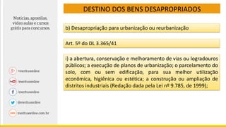 DESTINO DOS BENS DESAPROPRIADOS
b) Desapropriação para urbanização ou reurbanização
Art. 5º do DL 3.365/41
i) a abertura, conservação e melhoramento de vias ou logradouros
públicos; a execução de planos de urbanização; o parcelamento do
solo, com ou sem edificação, para sua melhor utilização
econômica, higiênica ou estética; a construção ou ampliação de
distritos industriais (Redação dada pela Lei nº 9.785, de 1999);
 