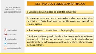 c) Construção ou ampliação de Distritos industriais;
d) Interesse social no qual a transferência dos bens a terceiros
constitui a própria finalidade da medida como por exemplo a
reforma agrária;
e) Para assegurar o abastecimento da população;
f) A título punitivo quando incide sobre terras onde se cultivem
plantas psicotrópicas no qual estas terras serão destinadas ao
assentamento de colonos para o cultivo de produtos alimentícios e
medicamentosos.
DESTINO DOS BENS DESAPROPRIADOS
 