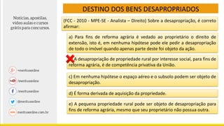 (FCC - 2010 - MPE-SE - Analista – Direito) Sobre a desapropriação, é correto
afirmar:
a) Para fins de reforma agrária é vedado ao proprietário o direito de
extensão, isto é, em nenhuma hipótese pode ele pedir a desapropriação
de todo o imóvel quando apenas parte deste foi objeto da ação.
DESTINO DOS BENS DESAPROPRIADOS
b) A desapropriação de propriedade rural por interesse social, para fins de
reforma agrária, é de competência privativa da União.
c) Em nenhuma hipótese o espaço aéreo e o subsolo podem ser objeto de
desapropriação.
d) É forma derivada de aquisição da propriedade.
e) A pequena propriedade rural pode ser objeto de desapropriação para
fins de reforma agrária, mesmo que seu proprietário não possua outra.
 