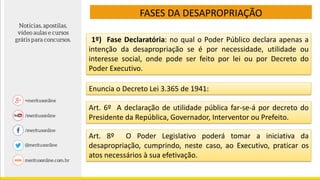 FASES DA DESAPROPRIAÇÃO
1º) Fase Declaratória: no qual o Poder Público declara apenas a
intenção da desapropriação se é por necessidade, utilidade ou
interesse social, onde pode ser feito por lei ou por Decreto do
Poder Executivo.
Enuncia o Decreto Lei 3.365 de 1941:
Art. 6º A declaração de utilidade pública far-se-á por decreto do
Presidente da República, Governador, Interventor ou Prefeito.
Art. 8º O Poder Legislativo poderá tomar a iniciativa da
desapropriação, cumprindo, neste caso, ao Executivo, praticar os
atos necessários à sua efetivação.
 