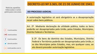 DECRETO-LEI Nº 3.365, DE 21 DE JUNHO DE 1941.
DO PROCESSO JUDICIAL
A autorização legislativa só será obrigatória se a desapropriação
recair sobre bens públicos.
Art. 2º Mediante declaração de utilidade pública, todos os bens
poderão ser desapropriados pela União, pelos Estados, Municípios,
Distrito Federal e Territórios.
§ 2º Os bens do domínio dos Estados, Municípios, Distrito
Federal e Territórios poderão ser desapropriados pela União, e
os dos Municípios pelos Estados, mas, em qualquer caso, ao
ato deverá preceder autorização legislativa.
 