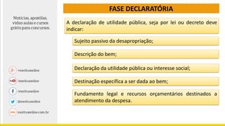 FASE DECLARATÓRIA
A declaração de utilidade pública, seja por lei ou decreto deve
indicar:
Sujeito passivo da desapropriação;
Descrição do bem;
Declaração da utilidade pública ou interesse social;
Destinação específica a ser dada ao bem;
Fundamento legal e recursos orçamentários destinados a
atendimento da despesa.
 