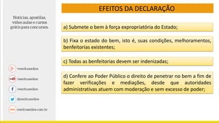 EFEITOS DA DECLARAÇÃO
a) Submete o bem à força expropriatória do Estado;
b) Fixa o estado do bem, isto é, suas condições, melhoramentos,
benfeitorias existentes;
c) Todas as benfeitorias devem ser indenizadas;
d) Confere ao Poder Público o direito de penetrar no bem a fim de
fazer verificações e mediações, desde que autoridades
administrativas atuem com moderação e sem excesso de poder;
 