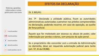 EFEITOS DA DECLARAÇÃO
DL 3.365/41:
Art. 7º Declarada a utilidade pública, ficam as autoridades
administrativas autorizadas a penetrar nos prédios compreendidos
na declaração, podendo recorrer, em caso de oposição, ao auxílio
de força policial.
Àquele que for molestado por excesso ou abuso de poder, cabe
indenização por perdas e danos, sem prejuízo da ação penal.
Se o proprietário não concordar com a entrada da Administração
no domicílio, deve ser requerida autorização judicial para tanto
(art. 5º, XI da CR/88).
 