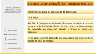 EFEITOS DA DECLARAÇÃO DE UTILIDADE PÚBLICA
e) Dá início ao prazo de caducidade da declaração.
DL 3.365/41
Art. 10º A desapropriação deverá efetivar-se mediante acordo ou
intentar-se judicialmente, dentro de cinco anos, contados da data
da expedição do respectivo decreto e findos os quais este
caducará.
Neste caso, somente decorrido um ano, poderá ser o mesmo bem
objeto de nova declaração.
 