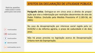 EFEITOS DA DECLARAÇÃO DE UTILIDADE PÚBLICA
Parágrafo único. Extingue-se em cinco anos o direito de propor
ação que vise a indenização por restrições decorrentes de atos do
Poder Público. (Incluído pela Medida Provisória nº 2.183-56, de
2001)
No caso da desapropriação por interesse social regida pela Lei
4132/62 e da reforma agrária, o prazo de caducidade é de dois
anos.
Não há prazo prevista na legislação acerca de Desapropriação
Urbana nem da Expropriação.
 