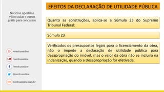 Quanto as construções, aplica-se a Súmula 23 do Supremo
Tribunal Federal:
Súmula 23
Verificados os pressupostos legais para o licenciamento da obra,
não o impede a declaração de utilidade pública para
desapropriação do imóvel, mas o valor da obra não se incluirá na
indenização, quando a Desapropriação for efetivada.
EFEITOS DA DECLARAÇÃO DE UTILIDADE PÚBLICA
 