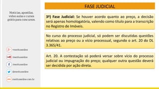 FASE JUDICIAL
3º) Fase Judicial: Se houver acordo quanto ao preço, a decisão
será apenas homologatória, valendo como título para a transcrição
no Registro de Imóveis.
No curso do processo judicial, só podem ser discutidas questões
relativas ao preço ou a vício processual, segundo o art. 20 do DL
3.365/41.
Art. 20. A contestação só poderá versar sobre vício do processo
judicial ou impugnação do preço; qualquer outra questão deverá
ser decidida por ação direta.
 