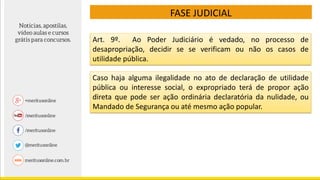 FASE JUDICIAL
Art. 9º. Ao Poder Judiciário é vedado, no processo de
desapropriação, decidir se se verificam ou não os casos de
utilidade pública.
Caso haja alguma ilegalidade no ato de declaração de utilidade
pública ou interesse social, o expropriado terá de propor ação
direta que pode ser ação ordinária declaratória da nulidade, ou
Mandado de Segurança ou até mesmo ação popular.
 