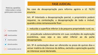 FASE JUDICIAL
No caso de desapropriação para reforma agrária a LC 76/93
enuncia:
Art. 4º Intentada a desapropriação parcial, o proprietário poderá
requerer, na contestação, a desapropriação de todo o imóvel,
quando a área remanescente ficar:
I - reduzida a superfície inferior à da pequena propriedade rural; ou
II - prejudicada substancialmente em suas condições de exploração
econômica, caso seja o seu valor inferior ao da parte
desapropriada.
Art. 9º A contestação deve ser oferecida no prazo de quinze dias e
versar matéria de interesse da defesa, excluída a apreciação quanto
ao interesse social declarado.
 