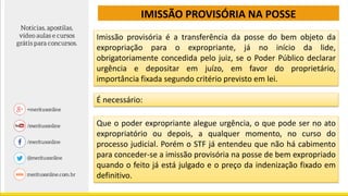 IMISSÃO PROVISÓRIA NA POSSE
Imissão provisória é a transferência da posse do bem objeto da
expropriação para o expropriante, já no início da lide,
obrigatoriamente concedida pelo juiz, se o Poder Público declarar
urgência e depositar em juízo, em favor do proprietário,
importância fixada segundo critério previsto em lei.
É necessário:
Que o poder expropriante alegue urgência, o que pode ser no ato
expropriatório ou depois, a qualquer momento, no curso do
processo judicial. Porém o STF já entendeu que não há cabimento
para conceder-se a imissão provisória na posse de bem expropriado
quando o feito já está julgado e o preço da indenização fixado em
definitivo.
 