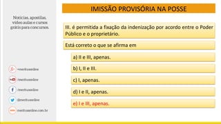 III. é permitida a fixação da indenização por acordo entre o Poder
Público e o proprietário.
IMISSÃO PROVISÓRIA NA POSSE
Está correto o que se afirma em
a) II e III, apenas.
b) I, II e III.
c) I, apenas.
d) I e II, apenas.
e) I e III, apenas.
 