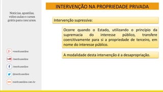 INTERVENÇÃO NA PROPRIEDADE PRIVADA
Intervenção supressiva:
Ocorre quando o Estado, utilizando o princípio da
supremacia do interesse público, transfere
coercitivamente para si a propriedade de terceiro, em
nome do interesse público.
A modalidade desta intervenção é a desapropriação.
 