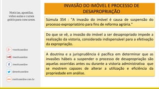 INVASÃO DO IMÓVEL E PROCESSO DE
DESAPROPRIAÇÃO
Súmula 354 : "A invasão do imóvel é causa de suspensão do
processo expropriatório para fins de reforma agrária."
Do que se vê, a invasão do imóvel a ser desapropriado impede a
realização da vistoria, considerada indispensável para a efetivação
da expropriação.
A doutrina e a jurisprudência é pacífica em determinar que as
invasões hábeis a suspender o processo de desapropriação são
aquelas ocorridas antes ou durante a vistoria administrativa que
se mostrem capazes de alterar a utilização e eficiência da
propriedade em análise.
 
