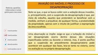 INVASÃO DO IMÓVEL E PROCESSO DE
DESAPROPRIAÇÃO
Note-se que, o que se busca coibir com a vedação dessas invasões,
e, principalmente, com a suspensão da desapropriação é que, por
meio do esbulho, aqueles que pretendem se beneficiar com a
medida, venham a prejudicar, de qualquer forma, a produtividade
da propriedade, apenas com o intuito de justificar a expropriação
da área escolhida.
Uma observação se impõe: exige-se que a turbação do imóvel a
ser desapropriado ocorra dentro dessas das situações
especificadas (antes ou durante a vistora), mas, é ponto pacífico
que a suspensão do procedimento desapropriatório pode
acontecer em qualquer das fases, leia-se tanto na vistoria, como
na avaliação ou na própria desapropriação.
 