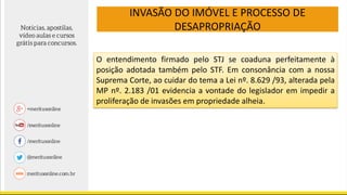 INVASÃO DO IMÓVEL E PROCESSO DE
DESAPROPRIAÇÃO
O entendimento firmado pelo STJ se coaduna perfeitamente à
posição adotada também pelo STF. Em consonância com a nossa
Suprema Corte, ao cuidar do tema a Lei nº. 8.629 /93, alterada pela
MP nº. 2.183 /01 evidencia a vontade do legislador em impedir a
proliferação de invasões em propriedade alheia.
 
