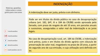 INDENIZAÇÃO
A indenização deve ser justa, prévia e em dinheiro.
Pode ser em títulos da dívida pública no caso de desapropriação
urbana (art. 182, §4º, III e 184 da CR/88) sendo aprovada pelo
Senado, com prazo de resgate de até 10 anos, em parcelas anuais
e sucessivas, assegurados o valor real da indenização e os juros
legais.
No caso de desapropriação rural, art. 184 da CR/88, a indenização
será prévia, justa e em títulos da dívida agrária com cláusula de
preservação do valor real, resgatáveis no prazo de 20 anos, a partir
do segundo ano de sua emissão, e cuja utilização será definida em
lei.
 
