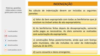 No cálculo de indenização devem ser incluídas as seguintes
parcelas:
INDENIZAÇÃO
a) Valor do bem expropriado com todas as benfeitorias que já
existiam no imóvel antes do ato expropriatório;
b) As benfeitorias feitas depois da desapropriação, somente
serão pagas as necessárias. As úteis somente se realizadas
com autorização do expropriante.
c) construções feitas posteriormente, ainda que com licença
pelo município, não são incluídas no valor da indenização
(súmula 23 do STF).
d) Lucro cessante e dano emergente;
 
