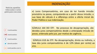 e) Juros Compensatórios, em caso de ter havido imissão
provisória na posse, computando-se a partir dessa imissão; a
sua base de cálculo é a diferença entre a oferta inicial do
Poder Público e sua indenização.
INDENIZAÇÃO
SÚMULA 164 DO STF: No processo de desapropriação, são
devidos juros compensatórios desde a antecipada imissão de
posse, ordenada pelo juiz, por motivo de urgência.
SÚMULA 618 do STF: Na desapropriação, direta ou indireta, a
taxa dos juros compensatórios é de 12% (doze por cento) ao
ano.
 
