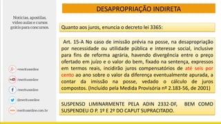 DESAPROPRIAÇÃO INDIRETA
Quanto aos juros, enuncia o decreto lei 3365:
Art. 15-A No caso de imissão prévia na posse, na desapropriação
por necessidade ou utilidade pública e interesse social, inclusive
para fins de reforma agrária, havendo divergência entre o preço
ofertado em juízo e o valor do bem, fixado na sentença, expressos
em termos reais, incidirão juros compensatórios de até seis por
cento ao ano sobre o valor da diferença eventualmente apurada, a
contar da imissão na posse, vedado o cálculo de juros
compostos. (Incluído pela Medida Provisória nº 2.183-56, de 2001)
SUSPENSO LIMINARMENTE PELA ADIN 2332-DF, BEM COMO
SUSPENDEU O P. 1º E 2º DO CAPUT SUPRACITADO.
 