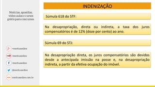 INDENIZAÇÃO
Súmula 618 do STF:
Na desapropriação, direta ou indireta, a taxa dos juros
compensatórios é de 12% (doze por cento) ao ano.
Súmula 69 do STJ:
Na desapropriação direta, os juros compensatórios são devidos
desde a antecipada imissão na posse e, na desapropriação
indireta, a partir da efetiva ocupação do imóvel.
 