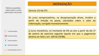 Súmula 113 do STJ:
Os juros compensatórios, na desapropriação direta, incidem a
partir da imissão na posse, calculados sobre o valor da
indenização, corrigido monetariamente.
j) Juros moratórios, no montante de 6% ao ano a partir do dia 1º
de janeiro do exercício seguinte àquele em que o pagamento
deveria ser feito ( art. 100 da CR/88).
INDENIZAÇÃO
 