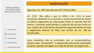 Segundo o DL 3365 alterado pela MP 2183 de 2001:
Juros moratórios não se confundem com os compensatórios,
porque estes “compensam” o expropriado pela perda antecipada
da posse, àqueles são pagos em razão da demora do pagamento.
Art. 15-B. Nas ações a que se refere o art. 15-A, os juros
moratórios destinam-se a recompor a perda decorrente do atraso
no efetivo pagamento da indenização fixada na decisão final de
mérito, e somente serão devidos à razão de até seis por cento ao
ano, a partir de 1o de janeiro do exercício seguinte àquele em que
o pagamento deveria ser feito, nos termos do art. 100 da
Constituição.
INDENIZAÇÃO
 