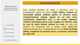 DESAPROPRIAÇÃO
Celso Antônio Bandeira de Mello a conceitua como ‘o
procedimento através do qual o Poder Público, fundado em
necessidade pública, utilidade pública ou interesse social,
compulsoriamente despoja alguém de um bem certo,
normalmente adquirindo-o para si, em caráter originário,
mediante indenização prévia, justa e pagável em dinheiro, salvo
no caso de certos imóveis urbanos ou rurais, em que, por
estarem em desacordo com a função social legalmente
caracterizada para eles, a indenização far-se-á em títulos da dívida
pública, resgatáveis em parcelas anuais e sucessivas, preservado
seu valor real’.
 