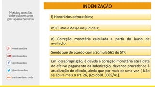 l) Honorários advocatícios;
m) Custas e despesas judiciais;
n) Correção monetária calculada a partir do laudo de
avaliação.
Sendo que de acordo com a Súmula 561 do STF:
Em desapropriação, é devida a correção monetária até a data
do efetivo pagamento da indenização, devendo proceder-se à
atualização do cálculo, ainda que por mais de uma vez. ( Não
se aplica mais o art. 26, p2o doDL 3365/41).
INDENIZAÇÃO
 