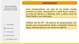 Juros Compensatórios, em caso de ter havido imissão
provisória na posse, computando-se a partir dessa imissão; a
sua base de cálculo é a diferença entre a oferta inicial do
Poder Público e sua indenização.
INDENIZAÇÃO
SÚMULA 164 DO STF: No processo de desapropriação, são
devidos juros compensatórios desde a antecipada imissão de
posse, ordenada pelo juiz, por motivo de urgência.
 