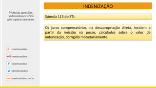 Súmula 113 do STJ:
Os juros compensatórios, na desapropriação direta, incidem a
partir da imissão na posse, calculados sobre o valor da
indenização, corrigido monetariamente.
INDENIZAÇÃO
 