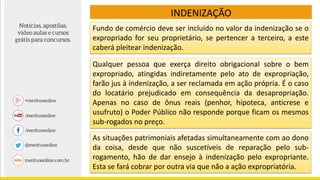 Fundo de comércio deve ser incluído no valor da indenização se o
expropriado for seu proprietário, se pertencer a terceiro, a este
caberá pleitear indenização.
Qualquer pessoa que exerça direito obrigacional sobre o bem
expropriado, atingidas indiretamente pelo ato de expropriação,
farão jus à indenização, a ser reclamada em ação própria. É o caso
do locatário prejudicado em consequência da desapropriação.
Apenas no caso de ônus reais (penhor, hipoteca, anticrese e
usufruto) o Poder Público não responde porque ficam os mesmos
sub-rogados no preço.
As situações patrimoniais afetadas simultaneamente com ao dono
da coisa, desde que não suscetíveis de reparação pelo sub-
rogamento, hão de dar ensejo à indenização pelo expropriante.
Esta se fará cobrar por outra via que não a ação expropriatória.
INDENIZAÇÃO
 