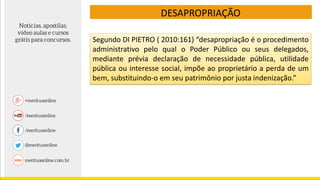 DESAPROPRIAÇÃO
Segundo DI PIETRO ( 2010:161) “desapropriação é o procedimento
administrativo pelo qual o Poder Público ou seus delegados,
mediante prévia declaração de necessidade pública, utilidade
pública ou interesse social, impõe ao proprietário a perda de um
bem, substituindo-o em seu patrimônio por justa indenização.”
 