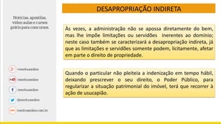 DESAPROPRIAÇÃO INDIRETA
Às vezes, a administração não se apossa diretamente do bem,
mas lhe impõe limitações ou servidões inerentes ao domínio;
neste caso também se caracterizará a desapropriação indireta, já
que as limitações e servidões somente podem, licitamente, afetar
em parte o direito de propriedade.
Quando o particular não pleiteia a indenização em tempo hábil,
deixando prescrever o seu direito, o Poder Público, para
regularizar a situação patrimonial do imóvel, terá que recorrer à
ação de usucapião.
 