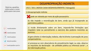 (FCC / 2011 /NOSSA CAIXA DESENVOLVIMENTO / Advogado)
DESAPROPRIAÇÃO INDIRETA
A desapropriação indireta
a) pode ser obstada por meio de ação possessória.
b) não impede a reivindicação do bem, ainda que já incorporado ao
patrimônio público.
c) incide diretamente sobre um bem, impondo-lhe limitações que
impedem total ou parcialmente o exercício dos poderes inerentes ao
domínio.
d) gera direito à indenização; todavia, não há direito à percepção de juros
compensatórios.
e) processa-se com observância do procedimento legal, ou seja, observa
os requisitos da declaração - de utilidade pública ou interesse social -, e
da indenização prévia.
 