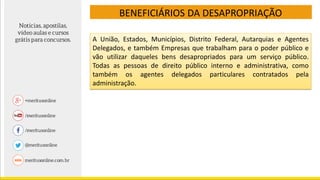 BENEFICIÁRIOS DA DESAPROPRIAÇÃO
A União, Estados, Municípios, Distrito Federal, Autarquias e Agentes
Delegados, e também Empresas que trabalham para o poder público e
vão utilizar daqueles bens desapropriados para um serviço público.
Todas as pessoas de direito público interno e administrativa, como
também os agentes delegados particulares contratados pela
administração.
 