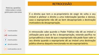 RETROCESSÃO
É o direito que tem o ex-proprietário de exigir de volta o seu
imóvel e pleitear o direito a uma indenização (perdas e danos),
caso o expropriante não dê ao bem desapropriado a destinação
motivadora da desapropriação.
A retrocessão cabe quando o Poder Público não dê ao imóvel a
utilização para qual se fez a desapropriação, estando pacífica na
jurisprudência a tese de que o expropriado não pode fazer valer o
seu direito quando o expropriante dê ao imóvel uma destinação
pública diversa daquela mencionada no ato expropriatório.
 