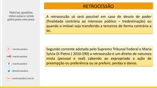 RETROCESSÃO
A retrocessão só será possível em caso de desvio de poder
(finalidade contrária ao interesse público – tredestinação) ou
quando o imóvel seja transferido a terceiros de forma contrária a
lei.
Segundo corrente adotada pelo Supremo Tribunal Federal e Maria
Sylvia Di Pietro ( 2010:190) a retrocessão é um direito de natureza
mista (pessoal e real) cabendo ao expropriado a ação de
preempção ou preferência ou se preferir, perdas e danos.
 