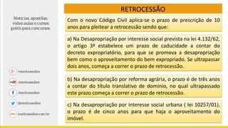 RETROCESSÃO
Com o novo Código Civil aplica-se o prazo de prescrição de 10
anos para pleitear a retrocessão sendo que:
a) Na Desapropriação por interesse social prevista na lei 4.132/62,
o artigo 3º estabelece um prazo de caducidade a contar do
decreto expropriatório, para que se promova a desapropriação
bem como o aproveitamento do bem expropriado. Se ultrapassar
dois anos, começa a correr o prazo de retrocessão.
b) Na desapropriação por reforma agrária, o prazo é de três anos
a contar do título translativo de domínio, no qual ultrapassado
este prazo começa a correr o prazo de retrocessão.
c) Na desapropriação por interesse social urbana ( lei 10257/01),
o prazo é de cinco anos para que haja o aproveitamento do
imóvel.
 