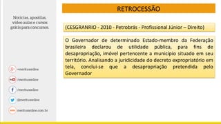 RETROCESSÃO
(CESGRANRIO - 2010 - Petrobrás - Profissional Júnior – Direito)
O Governador de determinado Estado-membro da Federação
brasileira declarou de utilidade pública, para fins de
desapropriação, imóvel pertencente a município situado em seu
território. Analisando a juridicidade do decreto expropriatório em
tela, conclui-se que a desapropriação pretendida pelo
Governador
 