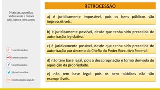 RETROCESSÃO
c) é juridicamente possível, desde que tenha sido precedida de
autorização por decreto da Chefia do Poder Executivo Federal.
d) não tem base legal, pois a desapropriação é forma derivada de
aquisição da propriedade.
e) não tem base legal, pois os bens públicos não são
expropriáveis.
a) é juridicamente impossível, pois os bens públicos são
imprescritíveis.
b) é juridicamente possível, desde que tenha sido precedida de
autorização legislativa.
 