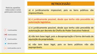 RETROCESSÃO
c) é juridicamente possível, desde que tenha sido precedida de
autorização por decreto da Chefia do Poder Executivo Federal.
d) não tem base legal, pois a desapropriação é forma derivada de
aquisição da propriedade.
e) não tem base legal, pois os bens públicos não são
expropriáveis.
a) é juridicamente impossível, pois os bens públicos são
imprescritíveis.
b) é juridicamente possível, desde que tenha sido precedida de
autorização legislativa.
 