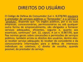 DIREITOS DO USUÁRIO
O Código de Defesa do Consumidor (Lei n. 8.078/90) equipara
o prestador de serviços públicos a “fornecedor” e o serviço a
“produto”, dispondo que “Os órgãos públicos, por si ou suas
empresas, concessionárias, permissionárias ou sob qualquer
outra forma de empreendimento, são obrigados a fornecer
serviços adequados, eficientes, seguros e, quanto aos
essenciais, contínuos” (art. 22, caput). A Lei n. 8.987/95, que
fixa normas gerais sobre concessões e permissões de serviços
públicos, também arrola os direitos dos usuários, dentre eles:
a) receber serviço adequado; b) receber do concedente e da
concessionária informações para a defesa de interesses
individuais ou coletivos; c) direito de escolha, quando
possível, do prestador do serviço.
 