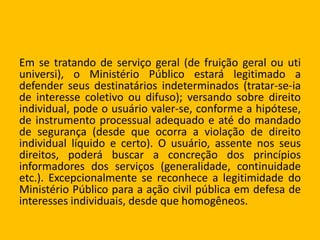 Em se tratando de serviço geral (de fruição geral ou uti
universi), o Ministério Público estará legitimado a
defender seus destinatários indeterminados (tratar-se-ia
de interesse coletivo ou difuso); versando sobre direito
individual, pode o usuário valer-se, conforme a hipótese,
de instrumento processual adequado e até do mandado
de segurança (desde que ocorra a violação de direito
individual líquido e certo). O usuário, assente nos seus
direitos, poderá buscar a concreção dos princípios
informadores dos serviços (generalidade, continuidade
etc.). Excepcionalmente se reconhece a legitimidade do
Ministério Público para a ação civil pública em defesa de
interesses individuais, desde que homogêneos.
 
