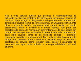 Não é todo serviço público que permite o reconhecimento da
aplicação do sistema protetivo dos direitos do consumidor, porque há
serviços cuja prestação é obrigatória e independente de remuneração
direta pelo usuário (como os serviços gerais, uti universi propriamente
ditos — exemplo: saúde, segurança pública etc.). Nestes a relação
estabelecida entre o usuário e o Poder Público não pode ser
caracterizada como de “consumo”, diferentemente do que ocorre em
relação aos serviços cuja utilização é determinada pela remuneração
paga pelo usuário (como os de utilidade pública — exemplo:
transportes coletivos, telefonia etc.). Mas, seja ou não decorrente de
relação de consumo, pode o usuário ou cidadão exigir do Estado a
prestação do serviço, como também pode buscar a reparação de
eventual dano que tenha sofrido, e a responsabilidade civil será
objetiva.
 
