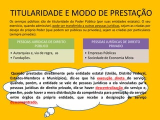 TITULARIDADE E MODO DE PRESTAÇÃO
Os serviços públicos são de titularidade do Poder Público (por suas entidades estatais). O seu
exercício, quando admissível, pode ser transferido a outras pessoas jurídicas, sejam as criadas por
desejo do próprio Poder (que podem ser públicas ou privadas), sejam as criadas por particulares
(sempre privadas).
PESSOAS JURÍDICAS DE DIREITO
PÚBLICO
• Autarquias e, via de regra, as
• Fundações.
PESSOAS JURÍDICAS DE DIREITO
PRIVADO
• Empresas Públicas
• Sociedade de Economia Mista
Quando prestados diretamente pela entidade estatal (União, Distrito Federal,
Estados-Membros e Municípios), diz-se que há execução direta do serviço;
quando, porém, a entidade se vale de pessoas jurídicas a ela vinculadas ou a
pessoas jurídicas de direito privado, diz-se haver descentralização do serviço e,
por fim, pode haver a mera distribuição da competência para prestação do serviço
entre órgãos da própria entidade, que recebe a designação de serviço
desconcentrado.
 