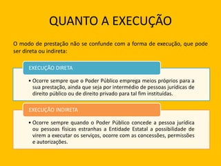 QUANTO A EXECUÇÃO
O modo de prestação não se confunde com a forma de execução, que pode
ser direta ou indireta:
• Ocorre sempre que o Poder Público emprega meios próprios para a
sua prestação, ainda que seja por intermédio de pessoas jurídicas de
direito público ou de direito privado para tal fim instituídas.
EXECUÇÃO DIRETA
• Ocorre sempre quando o Poder Público concede a pessoa jurídica
ou pessoas físicas estranhas a Entidade Estatal a possibilidade de
virem a executar os serviços, ocorre com as concessões, permissões
e autorizações.
EXECUÇÃO INDIRETA
 
