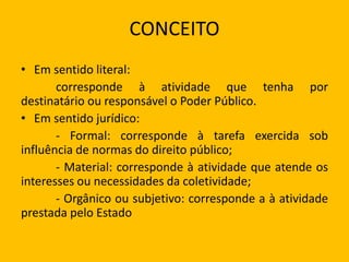 CONCEITO
• Em sentido literal:
corresponde à atividade que tenha por
destinatário ou responsável o Poder Público.
• Em sentido jurídico:
- Formal: corresponde à tarefa exercida sob
influência de normas do direito público;
- Material: corresponde à atividade que atende os
interesses ou necessidades da coletividade;
- Orgânico ou subjetivo: corresponde a à atividade
prestada pelo Estado
 