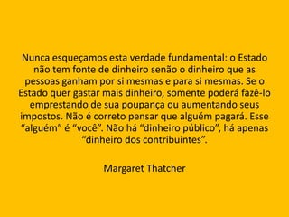 Nunca esqueçamos esta verdade fundamental: o Estado
não tem fonte de dinheiro senão o dinheiro que as
pessoas ganham por si mesmas e para si mesmas. Se o
Estado quer gastar mais dinheiro, somente poderá fazê-lo
emprestando de sua poupança ou aumentando seus
impostos. Não é correto pensar que alguém pagará. Esse
“alguém” é “você”. Não há “dinheiro público”, há apenas
“dinheiro dos contribuintes”.
Margaret Thatcher
 